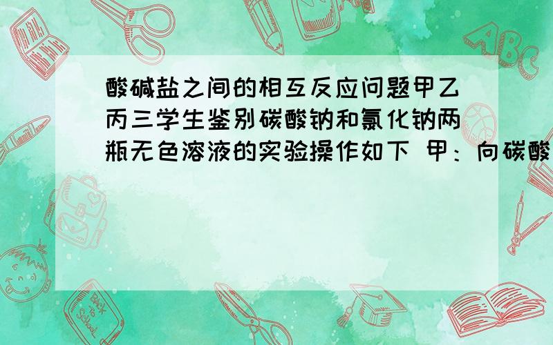 酸碱盐之间的相互反应问题甲乙丙三学生鉴别碳酸钠和氯化钠两瓶无色溶液的实验操作如下 甲：向碳酸钠溶液中加入氯化钡溶液 乙：向两瓶溶液中都加入盐酸 丙：分别取出少量溶液放入两