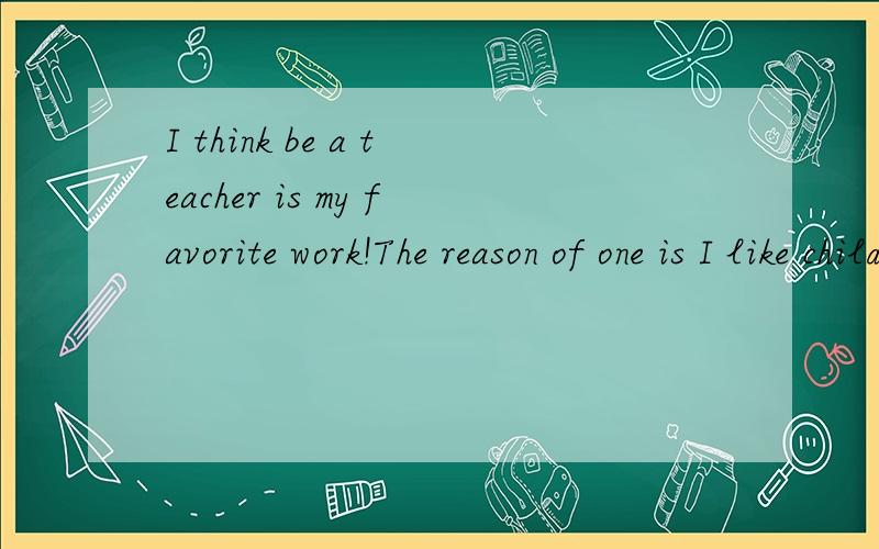 I think be a teacher is my favorite work!The reason of one is I like children very much,their smile is very beautiful,make me happy.And they are cute ,let me herrt worm enough.The reason of two is I want to tanch many children ,it is great.I believe