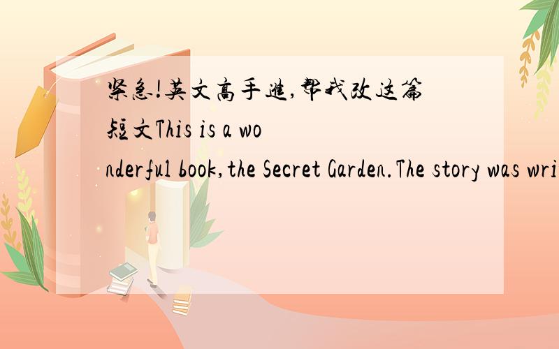 紧急!英文高手进,帮我改这篇短文This is a wonderful book,the Secret Garden.The story was written by Frances.It tell us a girl who named Mary is a sorriness girl.No one like her.She was sent to Yorkshire when hie parents died.She lived wit