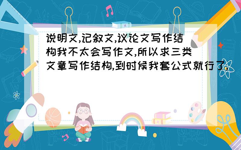 说明文,记叙文,议论文写作结构我不太会写作文,所以求三类文章写作结构,到时候我套公式就行了,