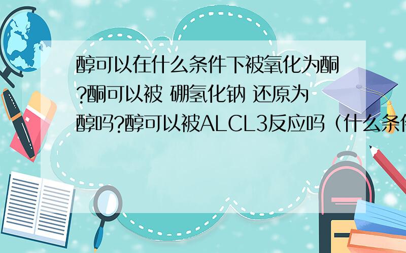 醇可以在什么条件下被氧化为酮?酮可以被 硼氢化钠 还原为醇吗?醇可以被ALCL3反应吗（什么条件?谢谢了大歌,大爷们!孙子给你们磕头了!