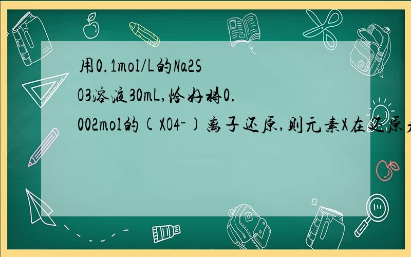 用0.1mol/L的Na2SO3溶液30mL,恰好将0.002mol的(XO4-)离子还原,则元素X在还原产物中的化合价是?A.+1 B...用0.1mol/L的Na2SO3溶液30mL,恰好将0.002mol的(XO4-)离子还原,则元素X在还原产物中的化合价是?A.+1 B.+2 C.+