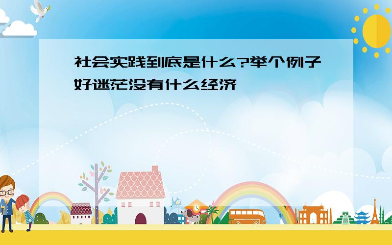 社会实践到底是什么?举个例子好迷茫没有什么经济