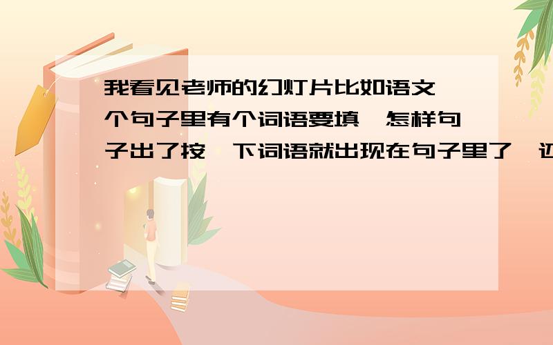 我看见老师的幻灯片比如语文一个句子里有个词语要填,怎样句子出了按一下词语就出现在句子里了【还有问题我看见老师在幻灯片时候怎样把子1个1个蹦出来,还有幻灯片的字一个一个蹦出来