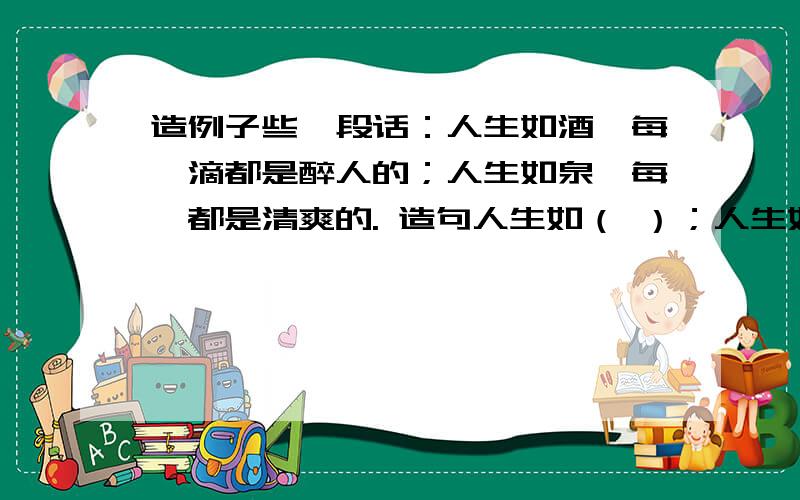 造例子些一段话：人生如酒,每一滴都是醉人的；人生如泉,每掬都是清爽的. 造句人生如（ ）；人生如（ ）造例子些一段话：人生如酒,每一滴都是醉人的；人生如泉,每掬都是清爽的.造句人