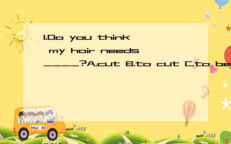 1.Do you think my hair needs____?A.cut B.to cut C.to be cut D.being cut正确答案是选C.为什么?2.I have no idea about___ it,A.to do B.how to do C.what to do D.to doing正确答案是D.为什么?