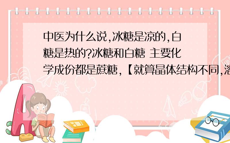 中医为什么说,冰糖是凉的,白糖是热的?冰糖和白糖 主要化学成份都是蔗糖,【就算晶体结构不同,溶于水或汤药后,成游离太后也完全一样了,什么道理?】