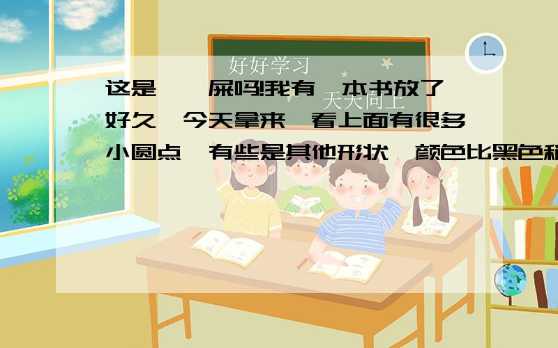 这是蟑螂屎吗!我有一本书放了好久,今天拿来一看上面有很多小圆点,有些是其他形状,颜色比黑色稍微浅一点.必须拿纸用力擦才能擦掉!这是不是蟑螂屎啊!好像粘上去的一样,擦掉后是灰色.