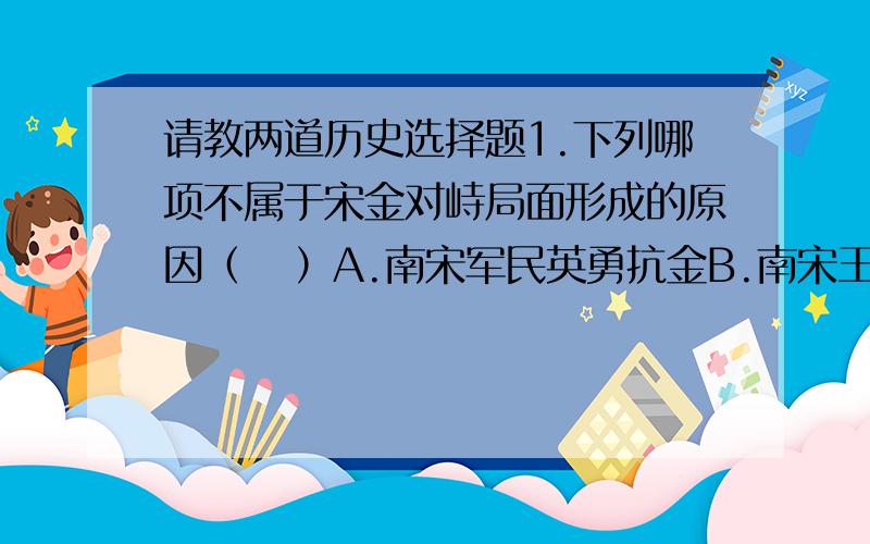 请教两道历史选择题1.下列哪项不属于宋金对峙局面形成的原因（   ）A.南宋军民英勇抗金B.南宋王朝对金屈膝投降C.金朝统治者留恋北方生活D.金朝无力统治南方地区2.下列哪项不属于北宋初