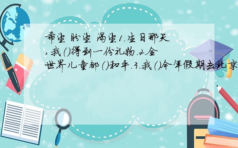 希望 盼望 渴望1.生日那天,我（）得到一份礼物.2.全世界儿童都（）和平.3.我（）今年假期去北京旅游.