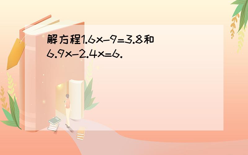 解方程1.6x-9=3.8和6.9x-2.4x=6.