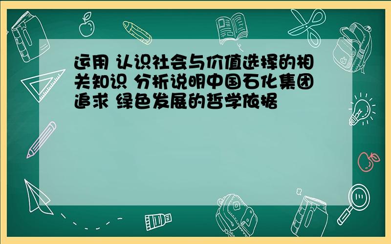 运用 认识社会与价值选择的相关知识 分析说明中国石化集团追求 绿色发展的哲学依据