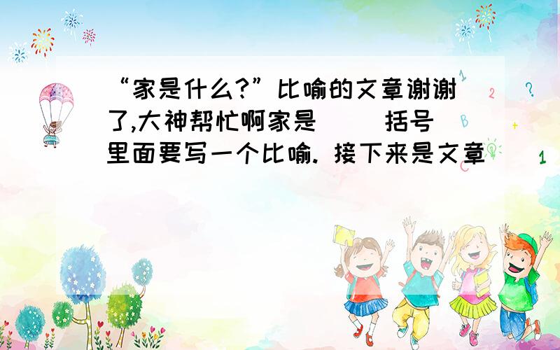 “家是什么?”比喻的文章谢谢了,大神帮忙啊家是（ ）括号里面要写一个比喻. 接下来是文章