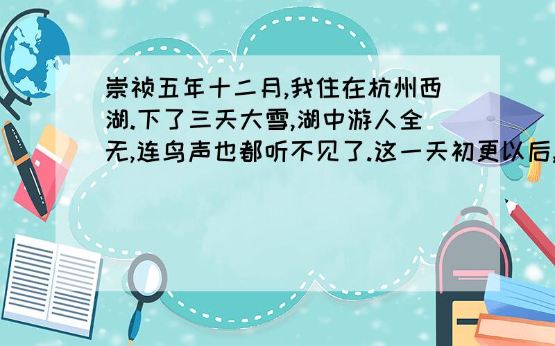 崇祯五年十二月,我住在杭州西湖.下了三天大雪,湖中游人全无,连鸟声也都听不见了.这一天初更以后,我