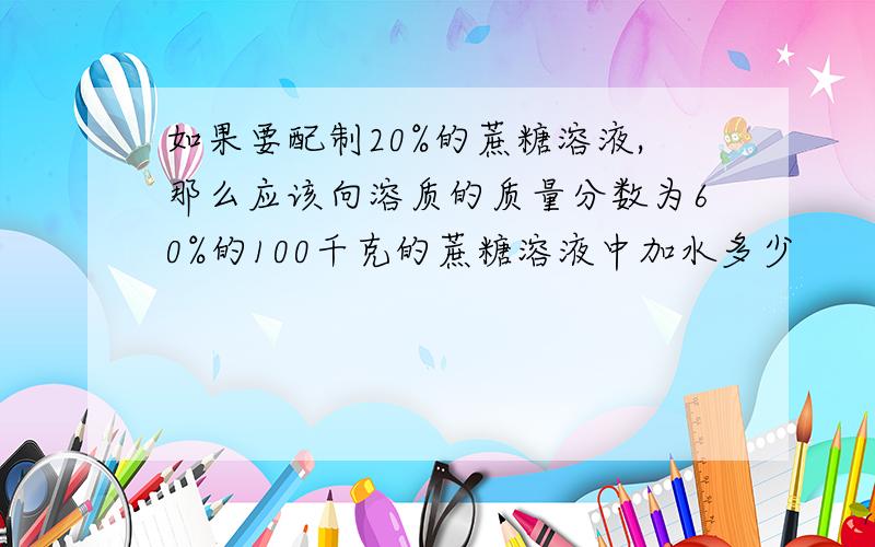 如果要配制20%的蔗糖溶液,那么应该向溶质的质量分数为60%的100千克的蔗糖溶液中加水多少