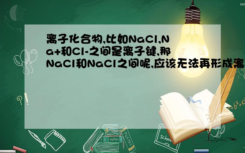 离子化合物,比如NaCl,Na+和Cl-之间是离子键,那NaCl和NaCl之间呢,应该无法再形成离子键了啊,但又不是分子间力.