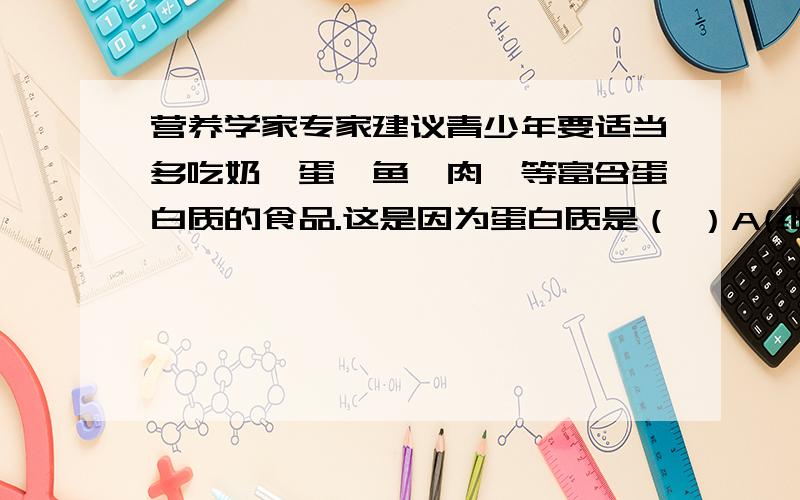 营养学家专家建议青少年要适当多吃奶、蛋、鱼、肉、等富含蛋白质的食品.这是因为蛋白质是（ ）A(细胞的重要组成成分） B（主要的供能物质） C（主要的贮能物质） D（溶解养分的物质）