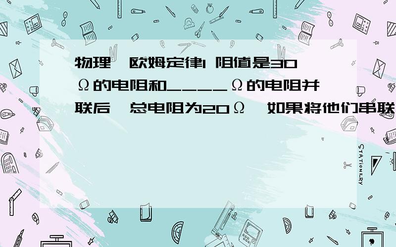 物理、欧姆定律1 阻值是30Ω的电阻和____Ω的电阻并联后,总电阻为20Ω,如果将他们串联后,总电阻为___Ω.2 电子手表氧化银电池提供的电压是1.5V,工作电流约为1.5微安,则电子手表的电阻约为___Ω.3