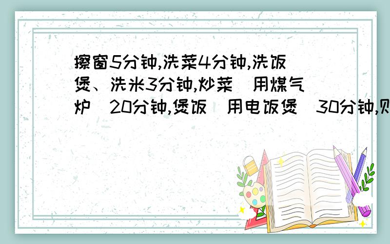 擦窗5分钟,洗菜4分钟,洗饭煲、洗米3分钟,炒菜（用煤气炉）20分钟,煲饭（用电饭煲）30分钟,则完成...擦窗5分钟,洗菜4分钟,洗饭煲、洗米3分钟,炒菜（用煤气炉）20分钟,煲饭（用电饭煲）30分