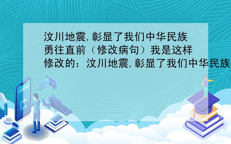 汶川地震,彰显了我们中华民族勇往直前（修改病句）我是这样修改的：汶川地震,彰显了我们中华民族永不放弃的精神.但是我的同学都说,勇往直前不用改成永不放弃,只用加“的精神”就OK可