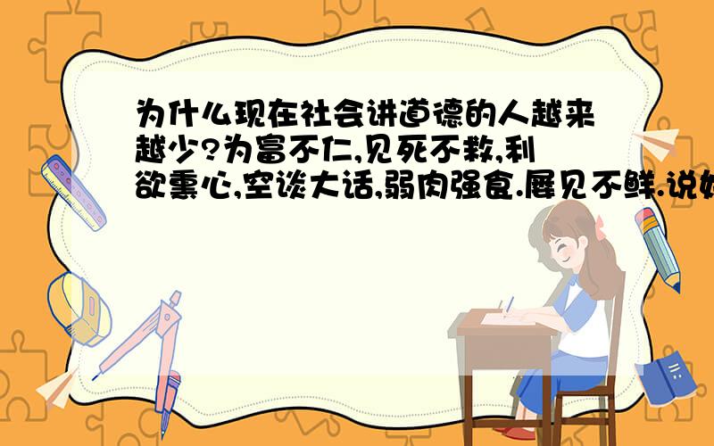 为什么现在社会讲道德的人越来越少?为富不仁,见死不救,利欲熏心,空谈大话,弱肉强食.屡见不鲜.说好听点是因为随着社会发展,人们的价值观改变了.我认为,作为社会的人即使价值观改变也不