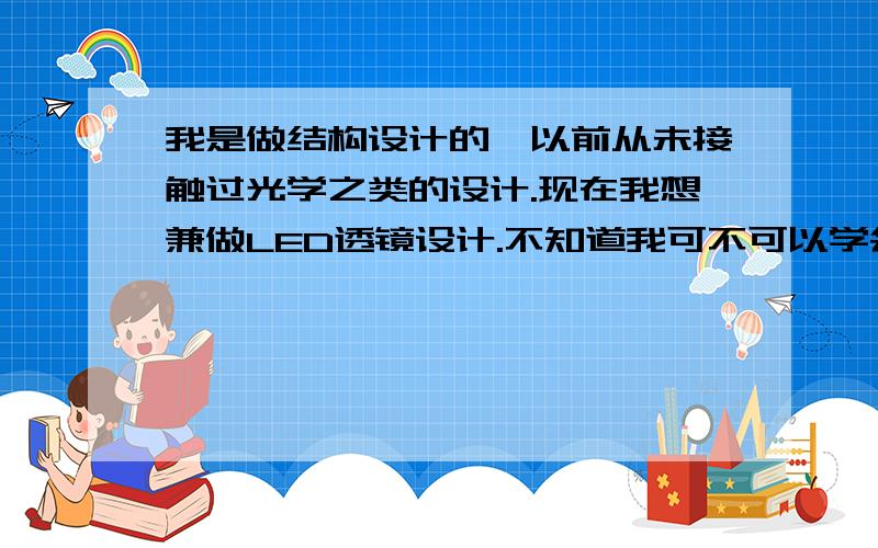 我是做结构设计的,以前从未接触过光学之类的设计.现在我想兼做LED透镜设计.不知道我可不可以学会.假如学的话要学哪些知识?