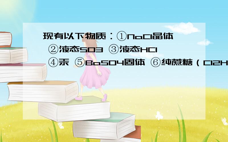 现有以下物质：①NaCl晶体 ②液态SO3 ③液态HCl ④汞 ⑤BaSO4固体 ⑥纯蔗糖（C12H22O11）现有以下物质：①NaCl晶体 ②液态SO3 ③液态HCl ④汞 ⑤BaSO4固体 ⑥纯蔗糖（C12H22O11） ⑦酒精（C2H5OH） ⑧熔