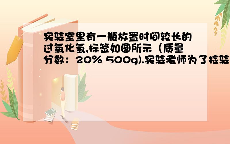 实验室里有一瓶放置时间较长的过氧化氢,标签如图所示（质量分数：20％ 500g).实验老师为了检验该溶液是否挥发了部分过氧化氢 .取该溶液10g加入装有少量二氧化锰的锥形瓶,完全反应后,量