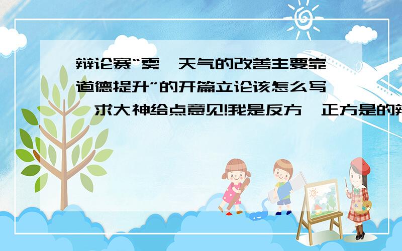 辩论赛“雾霾天气的改善主要靠道德提升”的开篇立论该怎么写,求大神给点意见!我是反方,正方是的辩题是“雾霾天气的改善主要靠科技”