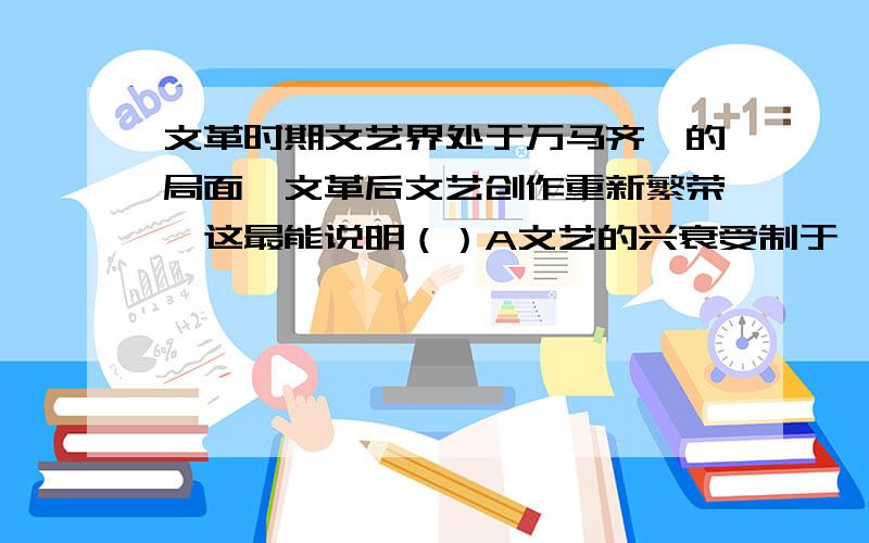 文革时期文艺界处于万马齐喑的局面,文革后文艺创作重新繁荣,这最能说明（）A文艺的兴衰受制于一定时期的政治环境B文革对文艺有着重大的影响