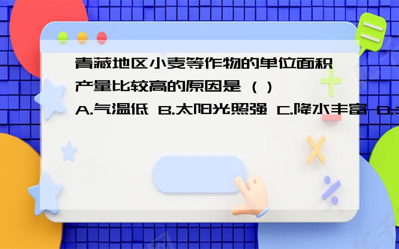 青藏地区小麦等作物的单位面积产量比较高的原因是 ( ) A.气温低 B.太阳光照强 C.降水丰富 D.土壤肥沃