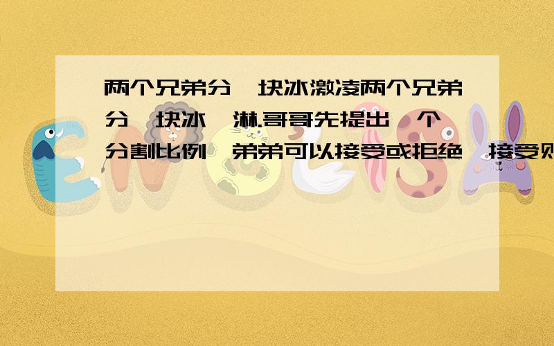 两个兄弟分一块冰激凌两个兄弟分一块冰淇淋.哥哥先提出一个分割比例,弟弟可以接受或拒绝,接受则按哥哥的提议分割,拒绝就自己提一个比例.但这时冰淇淋已经化得只剩1/2了.对弟弟的提议