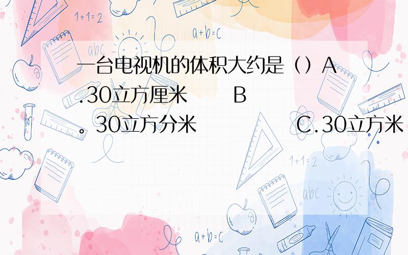 一台电视机的体积大约是（）A.30立方厘米      B。30立方分米             C.30立方米