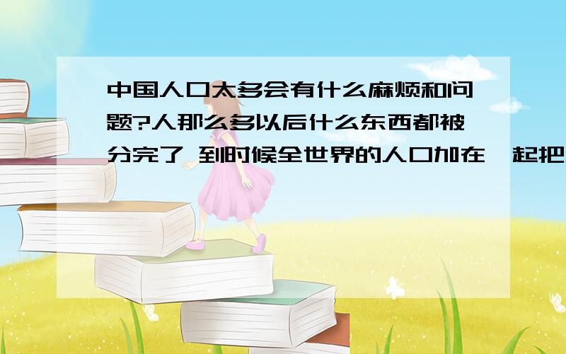 中国人口太多会有什么麻烦和问题?人那么多以后什么东西都被分完了 到时候全世界的人口加在一起把地球挤爆了怎么办?不说移民 移民能不能成还是未知 .即使成了 能运多少人?谁又愿意去