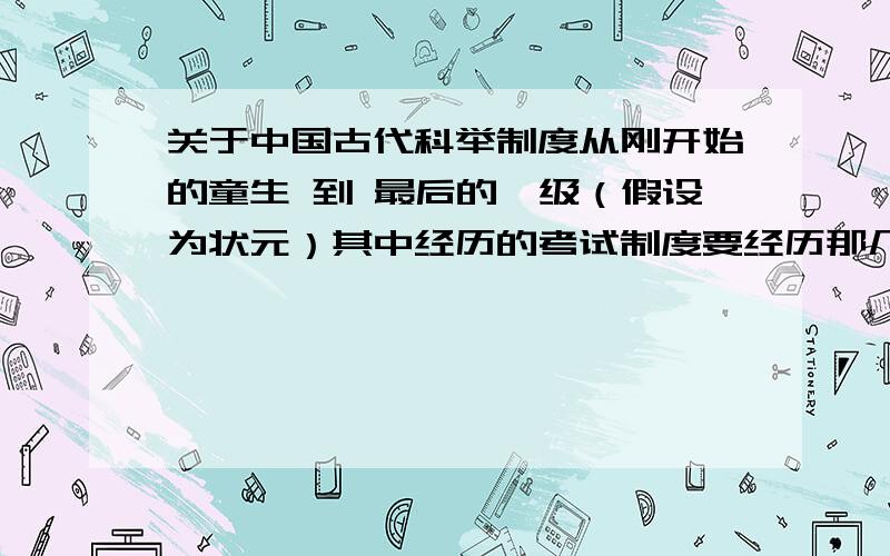 关于中国古代科举制度从刚开始的童生 到 最后的一级（假设为状元）其中经历的考试制度要经历那几个过程?各自阶段称呼叫什么?这个过程最少要多少年?以及考试内容有何不同?如果有其他