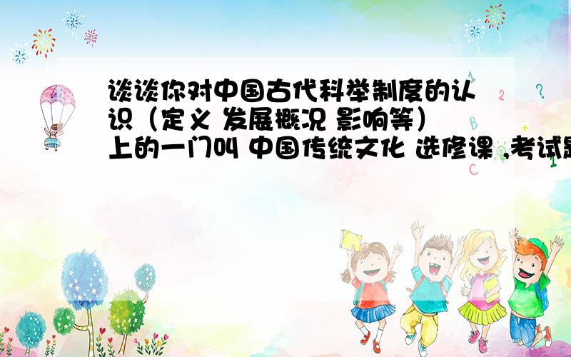 谈谈你对中国古代科举制度的认识（定义 发展概况 影响等）上的一门叫 中国传统文化 选修课 ,考试题目这样的 “结合所学知识,谈谈你对中国古代科举制度的认识（定义 发展概况 影响等）