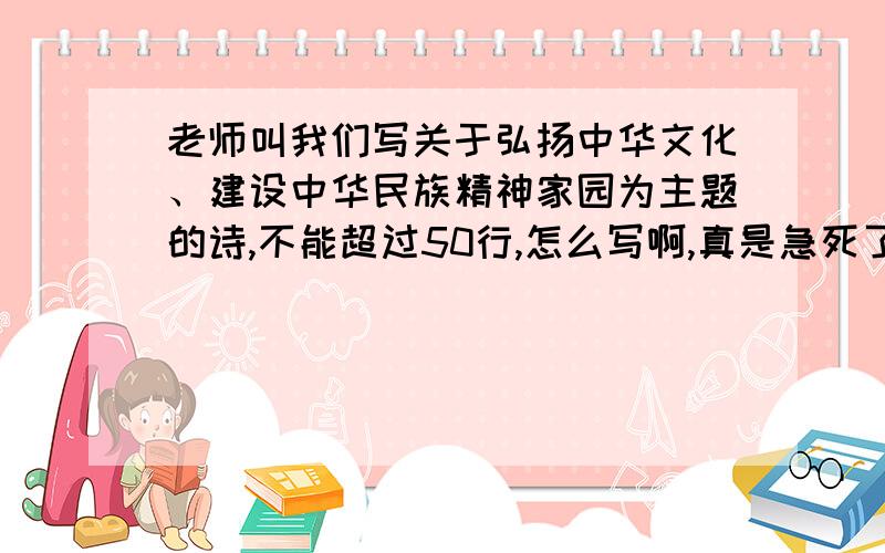 老师叫我们写关于弘扬中华文化、建设中华民族精神家园为主题的诗,不能超过50行,怎么写啊,真是急死了