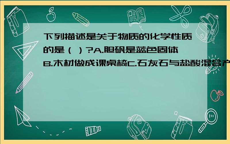 下列描述是关于物质的化学性质的是（）?A.胆矾是蓝色固体B.木材做成课桌椅C.石灰石与盐酸混合产生二氧化碳D.铜能在潮湿的空气中生成铜绿