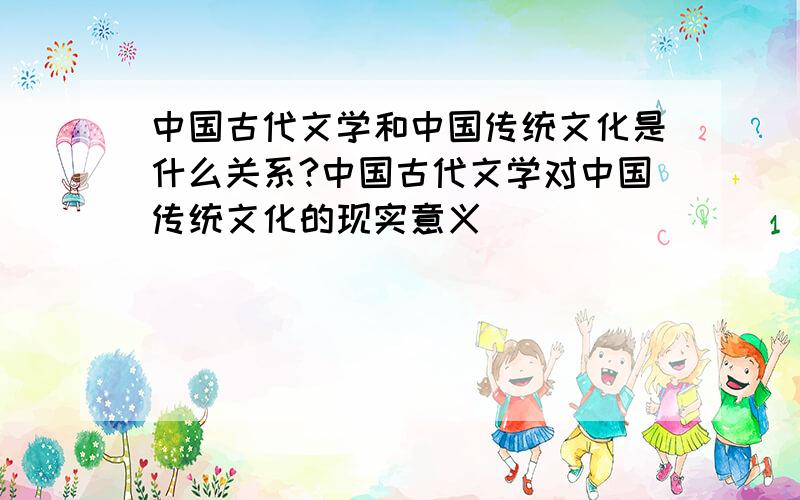 中国古代文学和中国传统文化是什么关系?中国古代文学对中国传统文化的现实意义