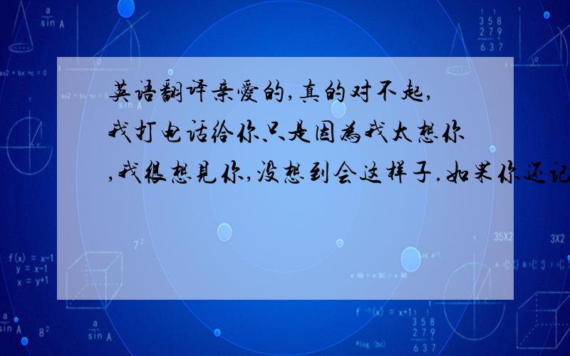 英语翻译亲爱的,真的对不起,我打电话给你只是因为我太想你,我很想见你,没想到会这样子.如果你还记得我,方便的时候给我打个电话吧,我等你.