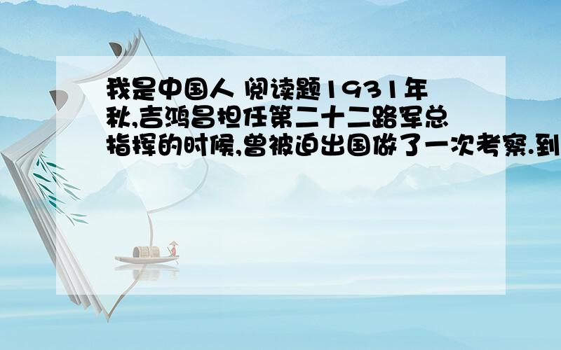 我是中国人 阅读题1931年秋,吉鸿昌担任第二十二路军总指挥的时候,曾被迫出国做了一次考察.到了美国纽约,一次,他穿着整齐的军装,率领一行从属人员走在街上.突然,有人拦住他故意问道：“