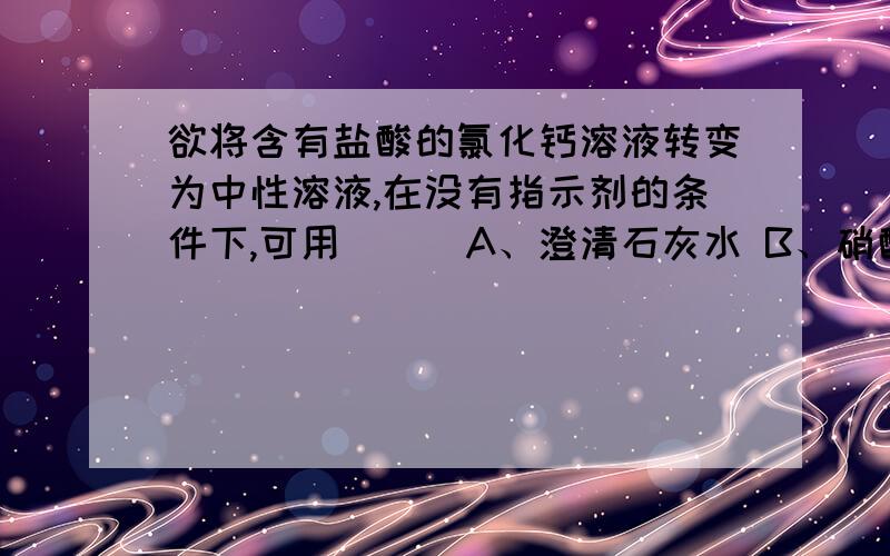 欲将含有盐酸的氯化钙溶液转变为中性溶液,在没有指示剂的条件下,可用（ ） A、澄清石灰水 B、硝酸银溶液欲将含有盐酸的氯化钙溶液转变为中性溶液,在没有指示剂的条件下,可用（ ）A、