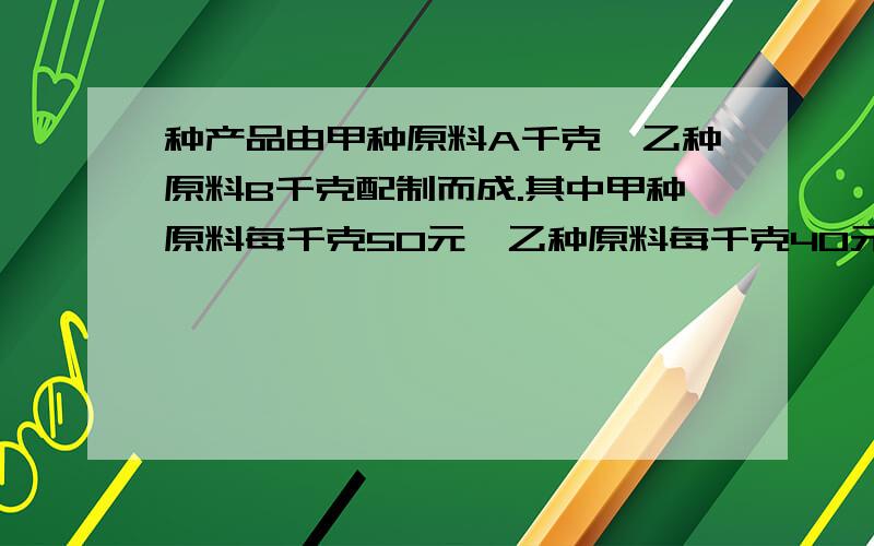 种产品由甲种原料A千克,乙种原料B千克配制而成.其中甲种原料每千克50元,乙种原料每千克40元.后来调某种产品由甲种原料a千克,乙种原料b千克配制而成.其中甲种原料每千克50元,乙种原料每