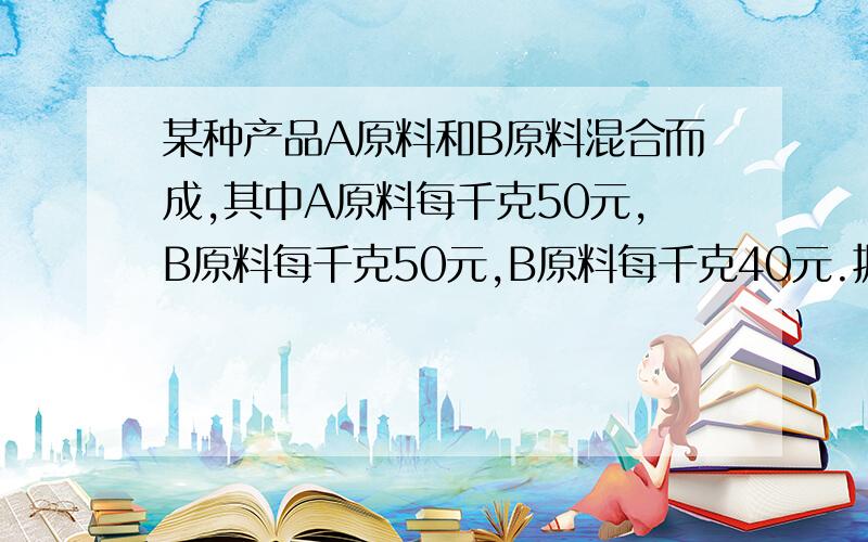 某种产品A原料和B原料混合而成,其中A原料每千克50元,B原料每千克50元,B原料每千克40元.据最新消息：A原料将上涨10%,B原料将下降15%,经核算,产品的成本保持不变.已知这批产品重110吨,问A种原