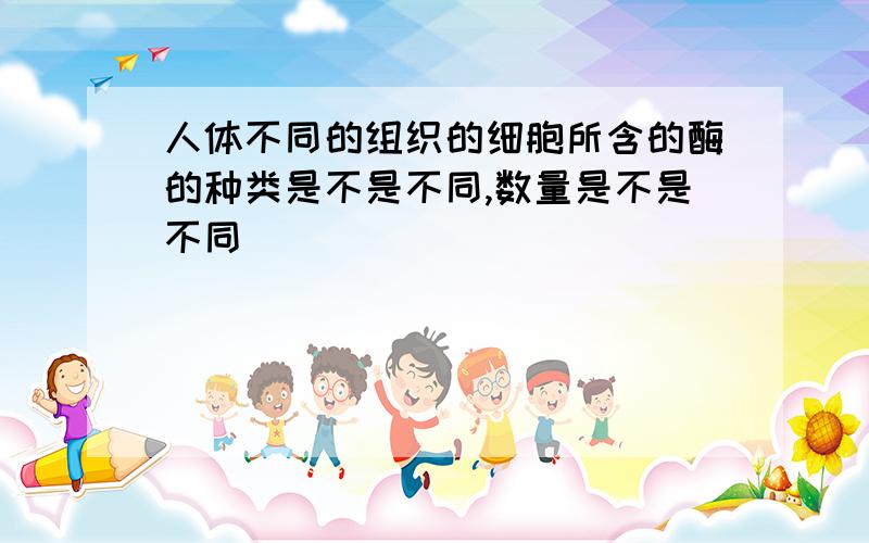 人体不同的组织的细胞所含的酶的种类是不是不同,数量是不是不同