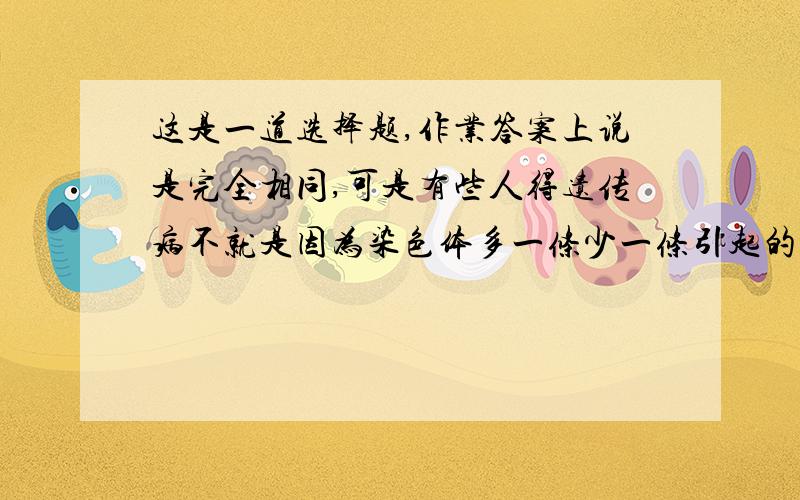 这是一道选择题,作业答案上说是完全相同,可是有些人得遗传病不就是因为染色体多一条少一条引起的吗,（比如21号染色体多一条会导致先天性白痴）这样还叫同一物种的不同生物体间细胞