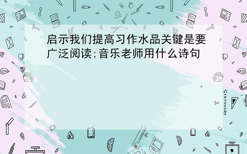 启示我们提高习作水品关键是要广泛阅读;音乐老师用什么诗句