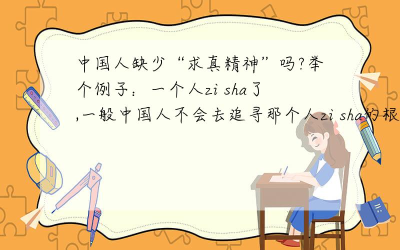 中国人缺少“求真精神”吗?举个例子：一个人zi sha了,一般中国人不会去追寻那个人zi sha的根本原因,只是做一些可笑的悼念形式.而媒体也千篇一律把zi sha原因归结于zi sha者一个人身上,这到