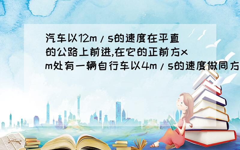 汽车以12m/s的速度在平直的公路上前进,在它的正前方xm处有一辆自行车以4m/s的速度做同方向运动,汽车立即关闭油门做加速度大小为6m/s²的匀变速运动,汽车恰好不碰上自行车,则x的大小可