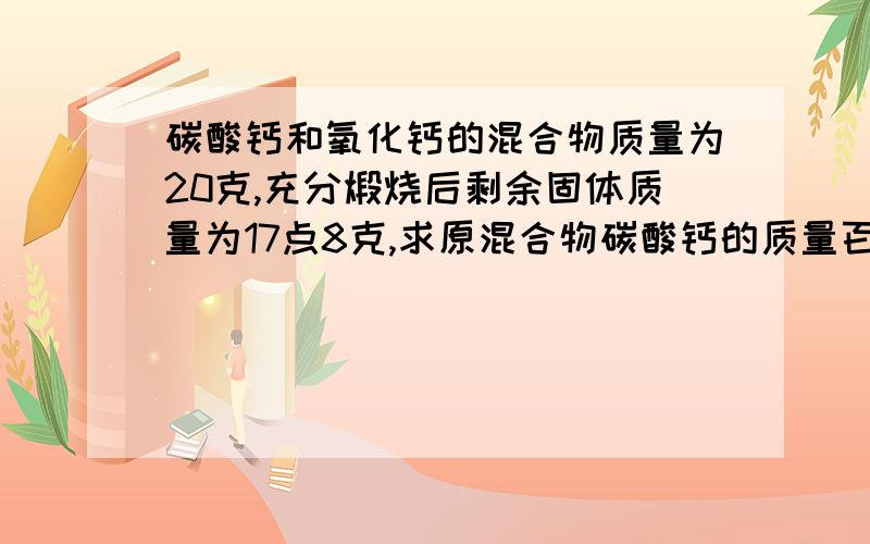 碳酸钙和氧化钙的混合物质量为20克,充分煅烧后剩余固体质量为17点8克,求原混合物碳酸钙的质量百分含量